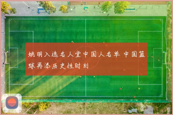 姚明入选名人堂中国人名单 中国篮球再添历史性时刻