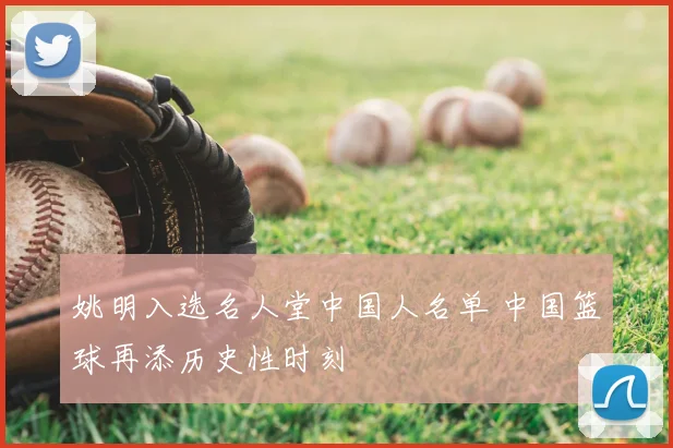 姚明入选名人堂中国人名单 中国篮球再添历史性时刻