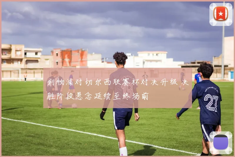 利物浦对切尔西联赛杯对决升级 决胜阶段悬念延续至终场前