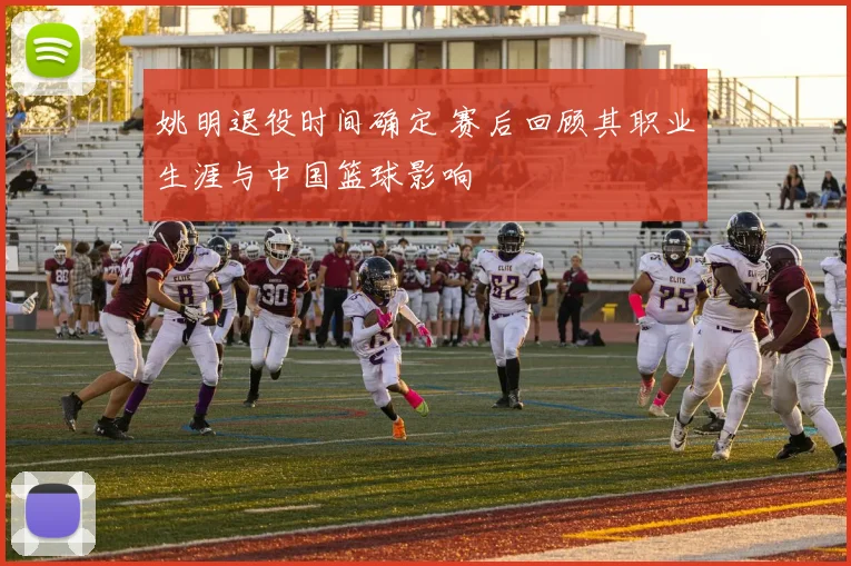 姚明退役时间确定 赛后回顾其职业生涯与中国篮球影响