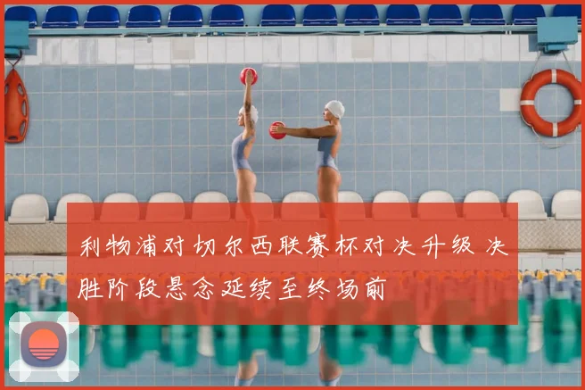 利物浦对切尔西联赛杯对决升级 决胜阶段悬念延续至终场前