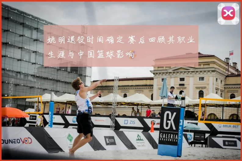 姚明退役时间确定 赛后回顾其职业生涯与中国篮球影响